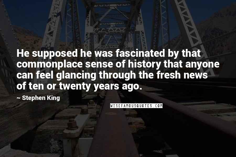 Stephen King Quotes: He supposed he was fascinated by that commonplace sense of history that anyone can feel glancing through the fresh news of ten or twenty years ago.