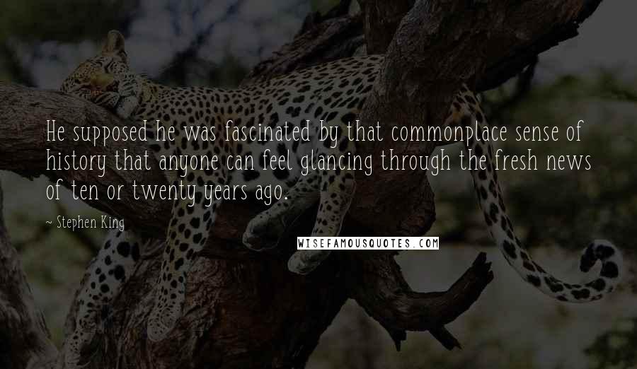 Stephen King Quotes: He supposed he was fascinated by that commonplace sense of history that anyone can feel glancing through the fresh news of ten or twenty years ago.