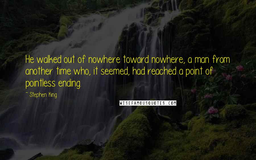 Stephen King Quotes: He walked out of nowhere toward nowhere, a man from another time who, it seemed, had reached a point of pointless ending.