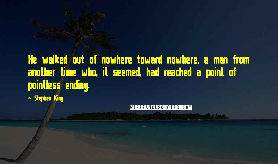 Stephen King Quotes: He walked out of nowhere toward nowhere, a man from another time who, it seemed, had reached a point of pointless ending.