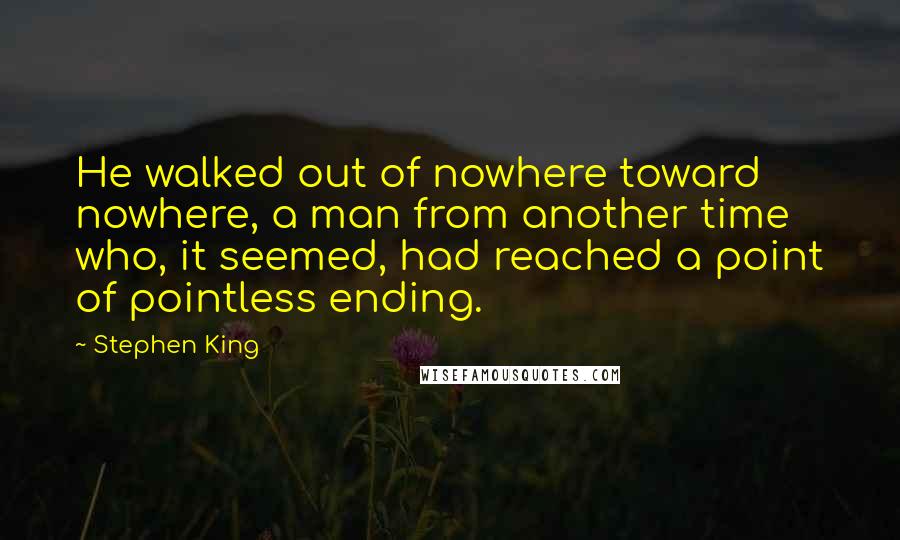 Stephen King Quotes: He walked out of nowhere toward nowhere, a man from another time who, it seemed, had reached a point of pointless ending.