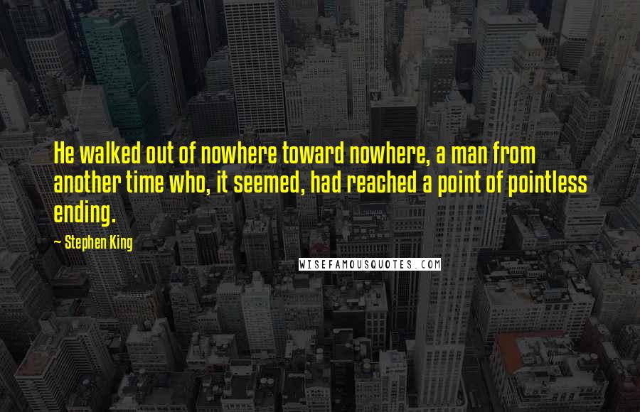 Stephen King Quotes: He walked out of nowhere toward nowhere, a man from another time who, it seemed, had reached a point of pointless ending.