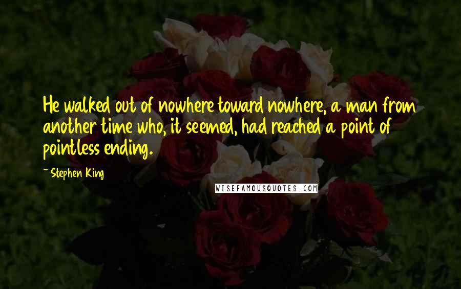 Stephen King Quotes: He walked out of nowhere toward nowhere, a man from another time who, it seemed, had reached a point of pointless ending.