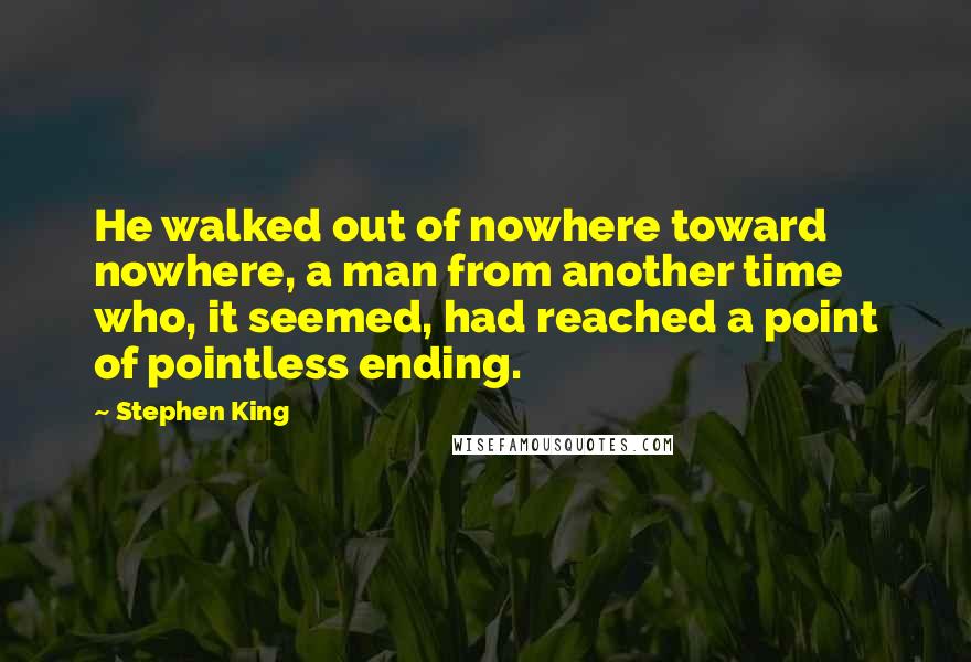 Stephen King Quotes: He walked out of nowhere toward nowhere, a man from another time who, it seemed, had reached a point of pointless ending.