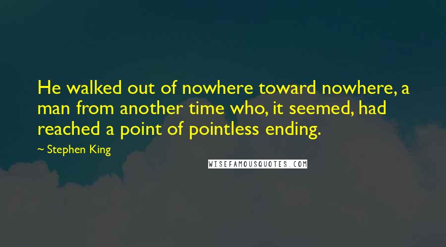 Stephen King Quotes: He walked out of nowhere toward nowhere, a man from another time who, it seemed, had reached a point of pointless ending.