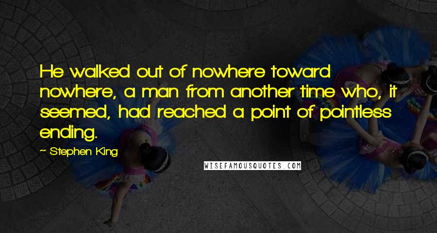 Stephen King Quotes: He walked out of nowhere toward nowhere, a man from another time who, it seemed, had reached a point of pointless ending.