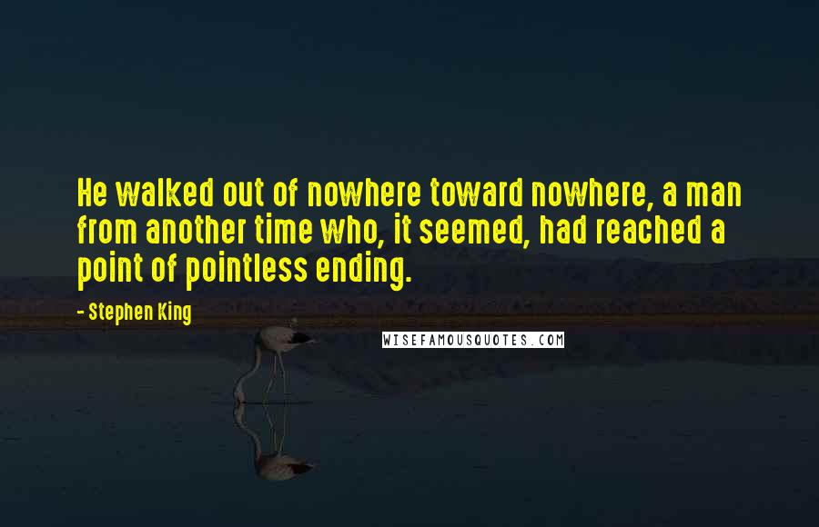 Stephen King Quotes: He walked out of nowhere toward nowhere, a man from another time who, it seemed, had reached a point of pointless ending.