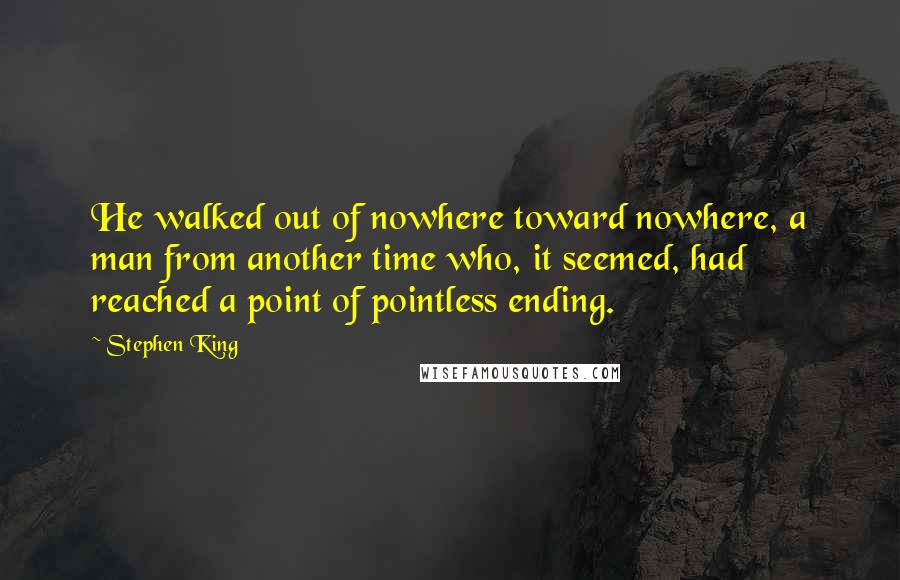 Stephen King Quotes: He walked out of nowhere toward nowhere, a man from another time who, it seemed, had reached a point of pointless ending.