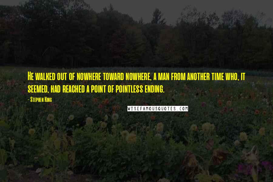 Stephen King Quotes: He walked out of nowhere toward nowhere, a man from another time who, it seemed, had reached a point of pointless ending.