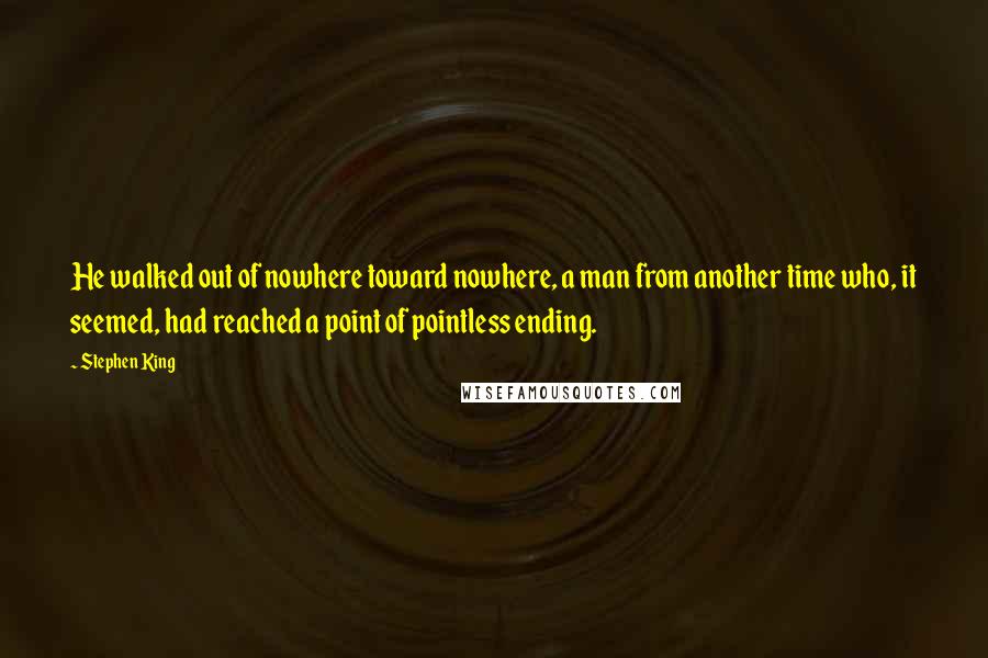 Stephen King Quotes: He walked out of nowhere toward nowhere, a man from another time who, it seemed, had reached a point of pointless ending.