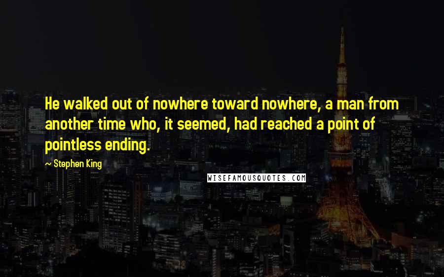 Stephen King Quotes: He walked out of nowhere toward nowhere, a man from another time who, it seemed, had reached a point of pointless ending.