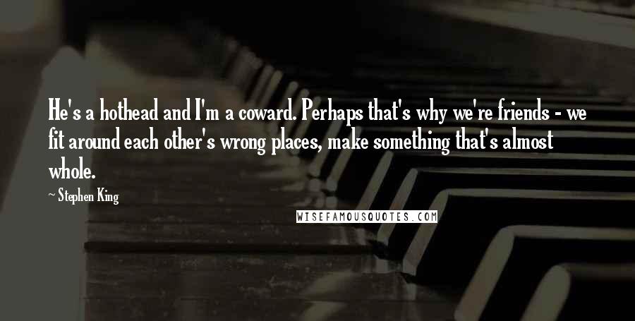 Stephen King Quotes: He's a hothead and I'm a coward. Perhaps that's why we're friends - we fit around each other's wrong places, make something that's almost whole.