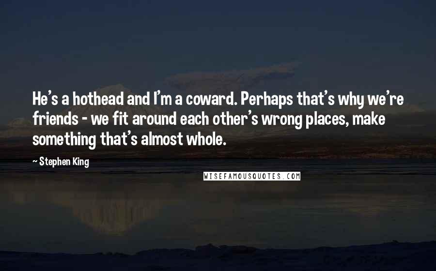 Stephen King Quotes: He's a hothead and I'm a coward. Perhaps that's why we're friends - we fit around each other's wrong places, make something that's almost whole.