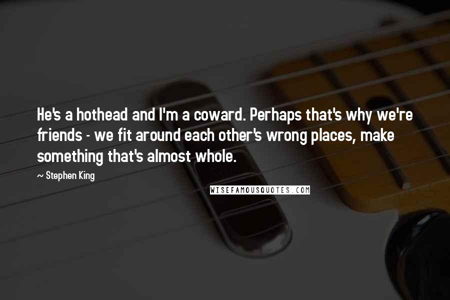 Stephen King Quotes: He's a hothead and I'm a coward. Perhaps that's why we're friends - we fit around each other's wrong places, make something that's almost whole.