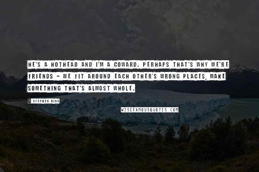 Stephen King Quotes: He's a hothead and I'm a coward. Perhaps that's why we're friends - we fit around each other's wrong places, make something that's almost whole.
