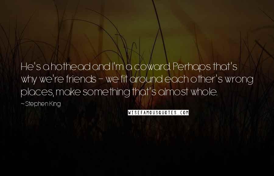 Stephen King Quotes: He's a hothead and I'm a coward. Perhaps that's why we're friends - we fit around each other's wrong places, make something that's almost whole.