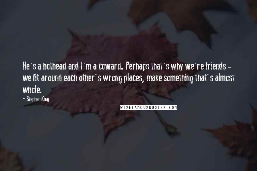 Stephen King Quotes: He's a hothead and I'm a coward. Perhaps that's why we're friends - we fit around each other's wrong places, make something that's almost whole.