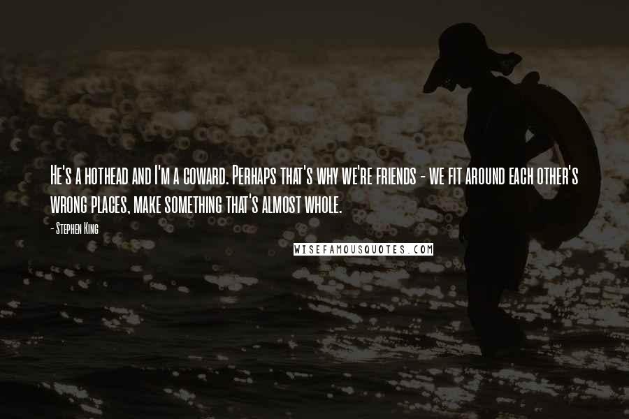 Stephen King Quotes: He's a hothead and I'm a coward. Perhaps that's why we're friends - we fit around each other's wrong places, make something that's almost whole.