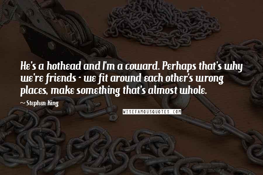 Stephen King Quotes: He's a hothead and I'm a coward. Perhaps that's why we're friends - we fit around each other's wrong places, make something that's almost whole.