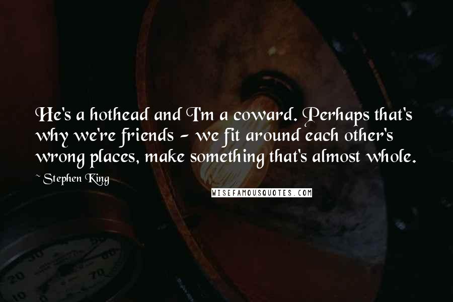 Stephen King Quotes: He's a hothead and I'm a coward. Perhaps that's why we're friends - we fit around each other's wrong places, make something that's almost whole.