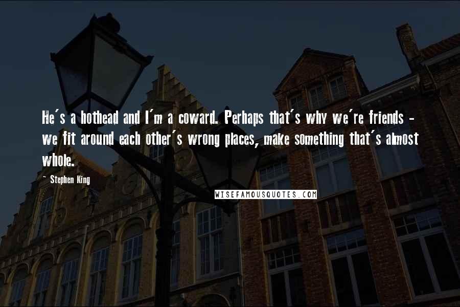 Stephen King Quotes: He's a hothead and I'm a coward. Perhaps that's why we're friends - we fit around each other's wrong places, make something that's almost whole.