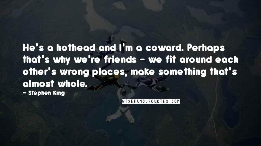 Stephen King Quotes: He's a hothead and I'm a coward. Perhaps that's why we're friends - we fit around each other's wrong places, make something that's almost whole.