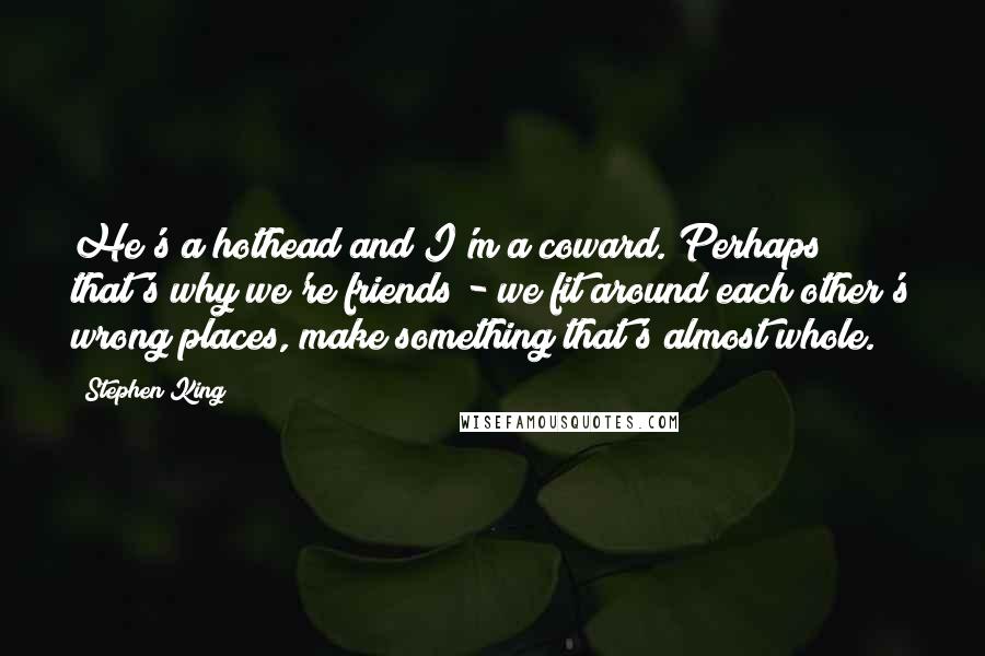 Stephen King Quotes: He's a hothead and I'm a coward. Perhaps that's why we're friends - we fit around each other's wrong places, make something that's almost whole.