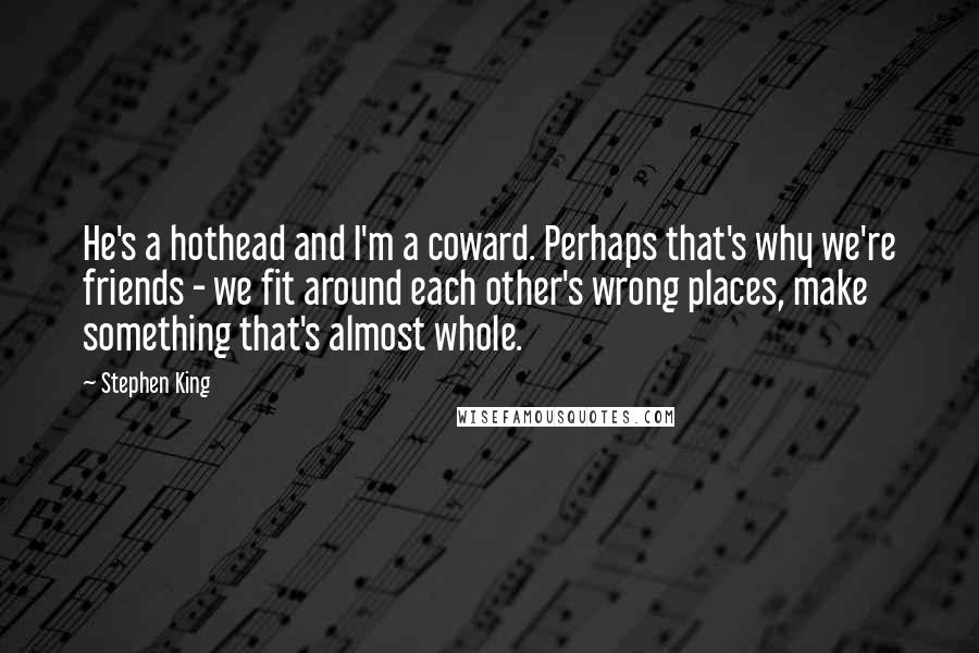 Stephen King Quotes: He's a hothead and I'm a coward. Perhaps that's why we're friends - we fit around each other's wrong places, make something that's almost whole.