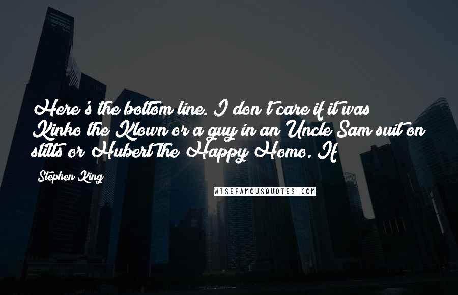 Stephen King Quotes: Here's the bottom line. I don't care if it was Kinko the Klown or a guy in an Uncle Sam suit on stilts or Hubert the Happy Homo. If