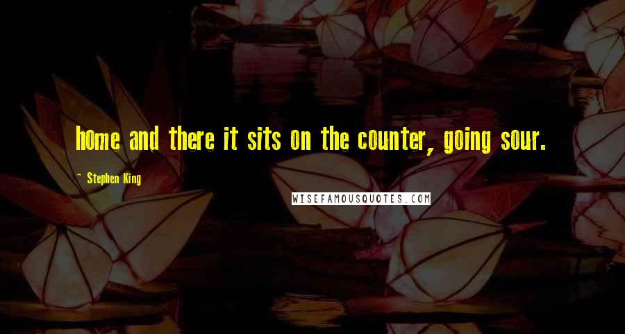 Stephen King Quotes: home and there it sits on the counter, going sour.