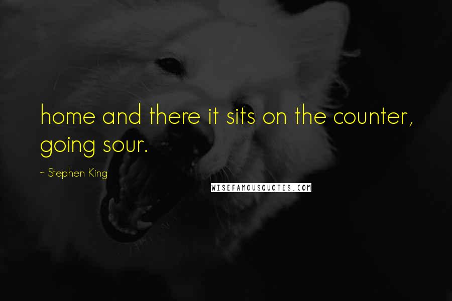 Stephen King Quotes: home and there it sits on the counter, going sour.