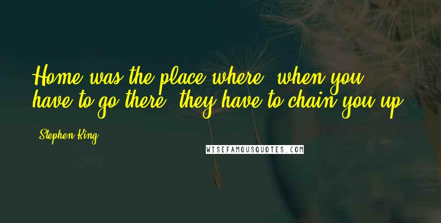 Stephen King Quotes: Home was the place where, when you have to go there, they have to chain you up.