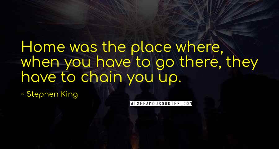Stephen King Quotes: Home was the place where, when you have to go there, they have to chain you up.