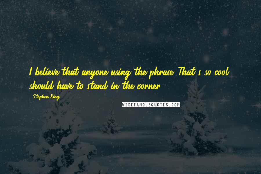 Stephen King Quotes: I believe that anyone using the phrase 'That's so cool' should have to stand in the corner.