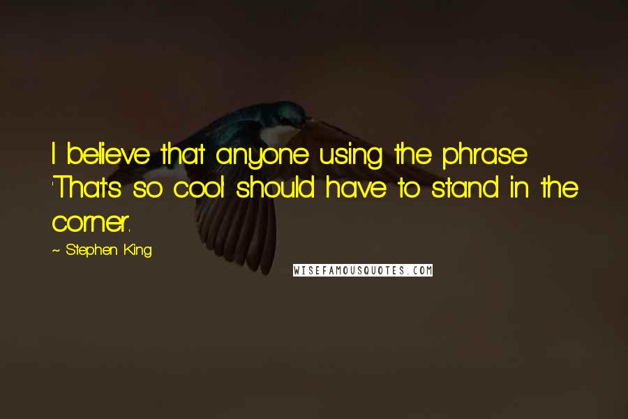 Stephen King Quotes: I believe that anyone using the phrase 'That's so cool' should have to stand in the corner.
