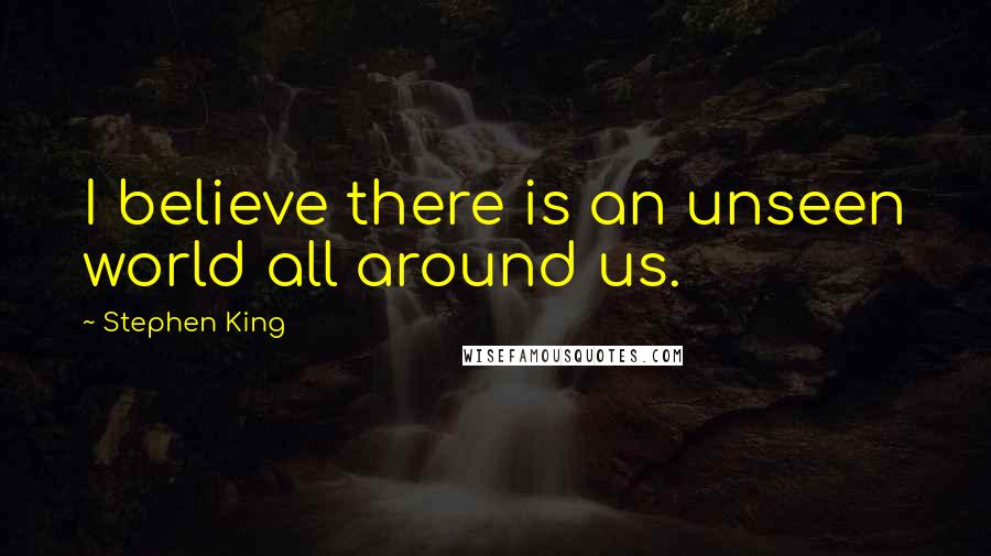 Stephen King Quotes: I believe there is an unseen world all around us.