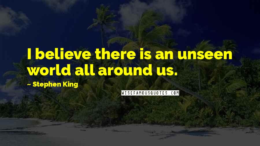 Stephen King Quotes: I believe there is an unseen world all around us.