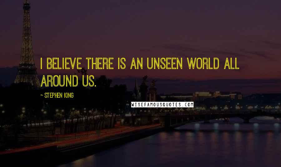 Stephen King Quotes: I believe there is an unseen world all around us.