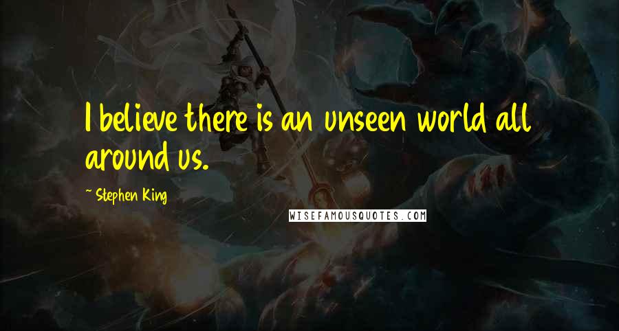 Stephen King Quotes: I believe there is an unseen world all around us.