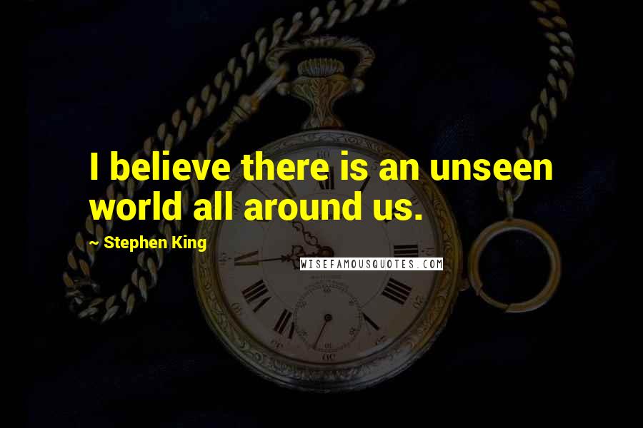 Stephen King Quotes: I believe there is an unseen world all around us.