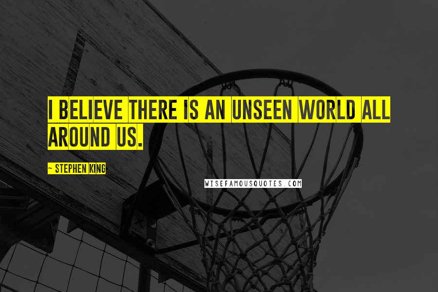 Stephen King Quotes: I believe there is an unseen world all around us.