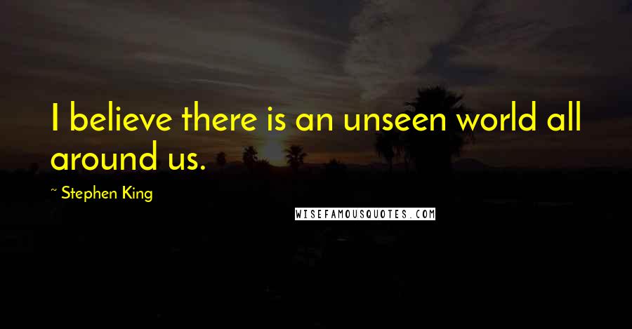 Stephen King Quotes: I believe there is an unseen world all around us.