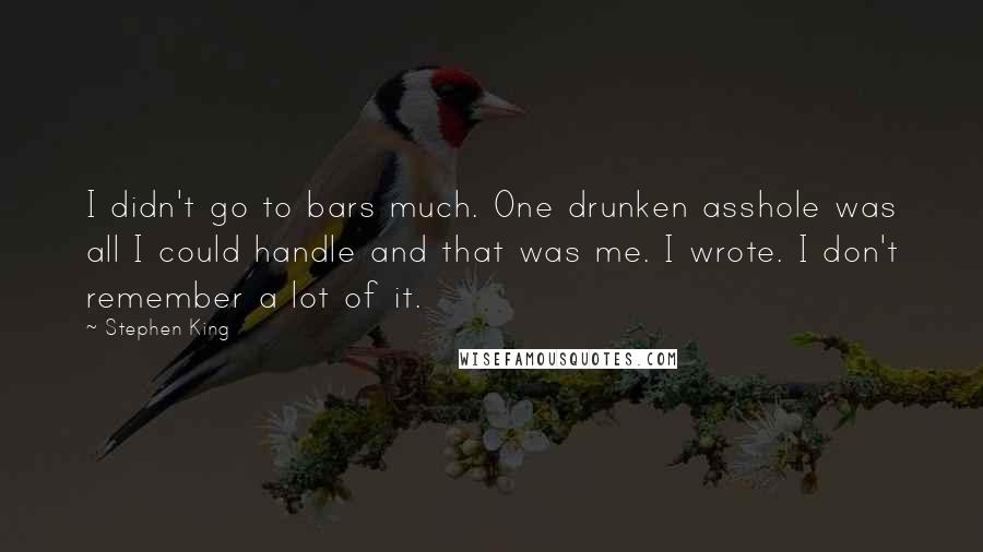 Stephen King Quotes: I didn't go to bars much. One drunken asshole was all I could handle and that was me. I wrote. I don't remember a lot of it.