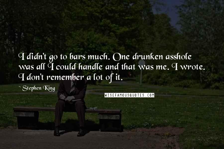 Stephen King Quotes: I didn't go to bars much. One drunken asshole was all I could handle and that was me. I wrote. I don't remember a lot of it.