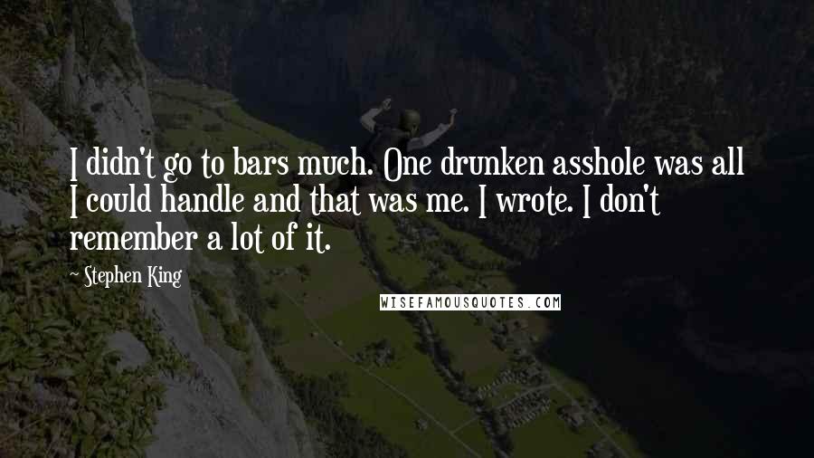 Stephen King Quotes: I didn't go to bars much. One drunken asshole was all I could handle and that was me. I wrote. I don't remember a lot of it.