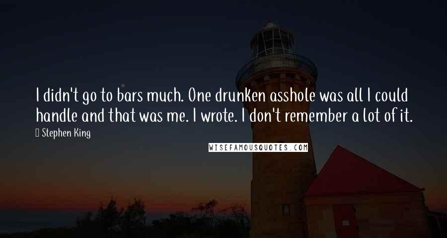 Stephen King Quotes: I didn't go to bars much. One drunken asshole was all I could handle and that was me. I wrote. I don't remember a lot of it.