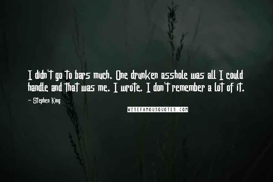 Stephen King Quotes: I didn't go to bars much. One drunken asshole was all I could handle and that was me. I wrote. I don't remember a lot of it.