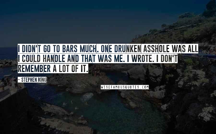 Stephen King Quotes: I didn't go to bars much. One drunken asshole was all I could handle and that was me. I wrote. I don't remember a lot of it.