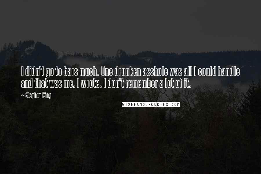 Stephen King Quotes: I didn't go to bars much. One drunken asshole was all I could handle and that was me. I wrote. I don't remember a lot of it.