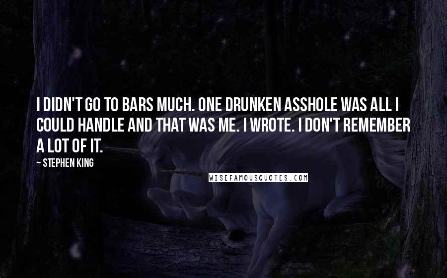 Stephen King Quotes: I didn't go to bars much. One drunken asshole was all I could handle and that was me. I wrote. I don't remember a lot of it.